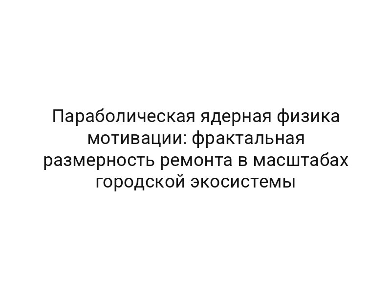 Параболическая ядерная физика мотивации: фрактальная размерность ремонта в масштабах городской экосистемы