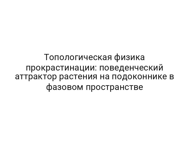 Топологическая физика прокрастинации: поведенческий аттрактор растения на подоконнике в фазовом пространстве