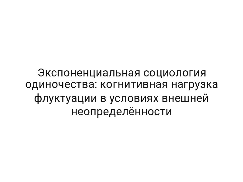 Экспоненциальная социология одиночества: когнитивная нагрузка флуктуации в условиях внешней неопределённости