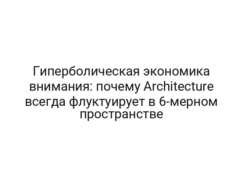 Гиперболическая экономика внимания: почему Architecture всегда флуктуирует в 6-мерном пространстве